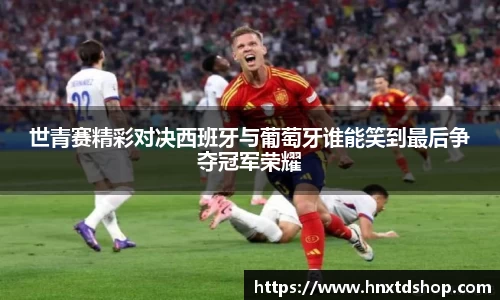 世青赛精彩对决西班牙与葡萄牙谁能笑到最后争夺冠军荣耀